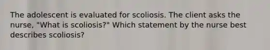 The adolescent is evaluated for scoliosis. The client asks the nurse, "What is scoliosis?" Which statement by the nurse best describes scoliosis?