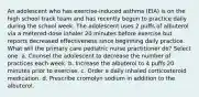 An adolescent who has exercise-induced asthma (EIA) is on the high school track team and has recently begun to practice daily during the school week. The adolescent uses 2 puffs of albuterol via a metered-dose inhaler 20 minutes before exercise but reports decreased effectiveness since beginning daily practice. What will the primary care pediatric nurse practitioner do? Select one: a. Counsel the adolescent to decrease the number of practices each week. b. Increase the albuterol to 4 puffs 20 minutes prior to exercise. c. Order a daily inhaled corticosteroid medication. d. Prescribe cromolyn sodium in addition to the albuterol.