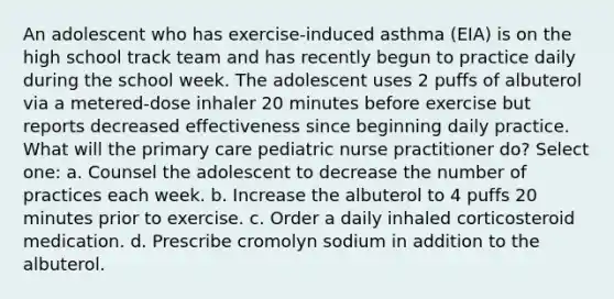 An adolescent who has exercise-induced asthma (EIA) is on the high school track team and has recently begun to practice daily during the school week. The adolescent uses 2 puffs of albuterol via a metered-dose inhaler 20 minutes before exercise but reports decreased effectiveness since beginning daily practice. What will the primary care pediatric nurse practitioner do? Select one: a. Counsel the adolescent to decrease the number of practices each week. b. Increase the albuterol to 4 puffs 20 minutes prior to exercise. c. Order a daily inhaled corticosteroid medication. d. Prescribe cromolyn sodium in addition to the albuterol.