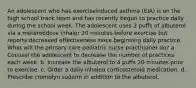 An adolescent who has exerciseinduced asthma (EIA) is on the high school track team and has recently begun to practice daily during the school week. The adolescent uses 2 puffs of albuterol via a metereddose inhaler 20 minutes before exercise but reports decreased effectiveness since beginning daily practice. What will the primary care pediatric nurse practitioner do? a. Counsel the adolescent to decrease the number of practices each week. b. Increase the albuterol to 4 puffs 20 minutes prior to exercise. c. Order a daily inhaled corticosteroid medication. d. Prescribe cromolyn sodium in addition to the albuterol.