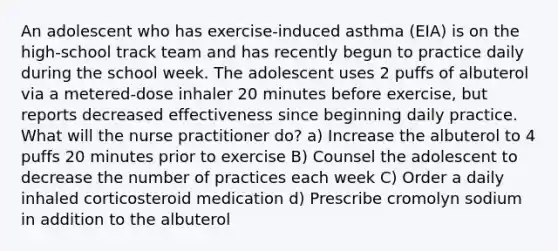 An adolescent who has exercise-induced asthma (EIA) is on the high-school track team and has recently begun to practice daily during the school week. The adolescent uses 2 puffs of albuterol via a metered-dose inhaler 20 minutes before exercise, but reports decreased effectiveness since beginning daily practice. What will the nurse practitioner do? a) Increase the albuterol to 4 puffs 20 minutes prior to exercise B) Counsel the adolescent to decrease the number of practices each week C) Order a daily inhaled corticosteroid medication d) Prescribe cromolyn sodium in addition to the albuterol