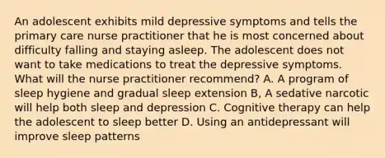 An adolescent exhibits mild depressive symptoms and tells the primary care nurse practitioner that he is most concerned about difficulty falling and staying asleep. The adolescent does not want to take medications to treat the depressive symptoms. What will the nurse practitioner recommend? A. A program of sleep hygiene and gradual sleep extension B, A sedative narcotic will help both sleep and depression C. Cognitive therapy can help the adolescent to sleep better D. Using an antidepressant will improve sleep patterns