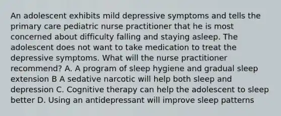 An adolescent exhibits mild depressive symptoms and tells the primary care pediatric nurse practitioner that he is most concerned about difficulty falling and staying asleep. The adolescent does not want to take medication to treat the depressive symptoms. What will the nurse practitioner recommend? A. A program of sleep hygiene and gradual sleep extension B A sedative narcotic will help both sleep and depression C. Cognitive therapy can help the adolescent to sleep better D. Using an antidepressant will improve sleep patterns