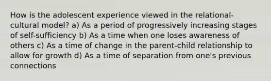 How is the adolescent experience viewed in the relational-cultural model? a) As a period of progressively increasing stages of self-sufficiency b) As a time when one loses awareness of others c) As a time of change in the parent-child relationship to allow for growth d) As a time of separation from one's previous connections