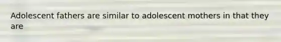 Adolescent fathers are similar to adolescent mothers in that they are