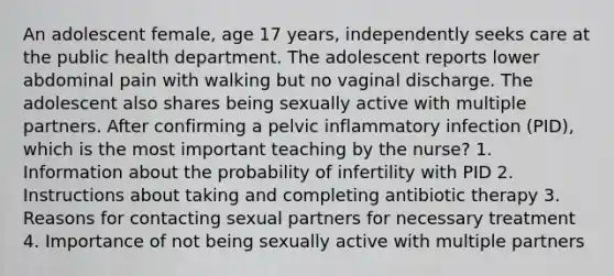 An adolescent female, age 17 years, independently seeks care at the public health department. The adolescent reports lower abdominal pain with walking but no vaginal discharge. The adolescent also shares being sexually active with multiple partners. After confirming a pelvic inflammatory infection (PID), which is the most important teaching by the nurse? 1. Information about the probability of infertility with PID 2. Instructions about taking and completing antibiotic therapy 3. Reasons for contacting sexual partners for necessary treatment 4. Importance of not being sexually active with multiple partners