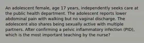 An adolescent female, age 17 years, independently seeks care at the public health department. The adolescent reports lower abdominal pain with walking but no vaginal discharge. The adolescent also shares being sexually active with multiple partners. After confirming a pelvic inflammatory infection (PID), which is the most important teaching by the nurse?