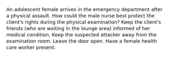 An adolescent female arrives in the emergency department after a physical assault. How could the male nurse best protect the client's rights during the physical examination? Keep the client's friends (who are waiting in the lounge area) informed of her medical condition. Keep the suspected attacker away from the examination room. Leave the door open. Have a female health care worker present.