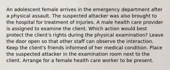 An adolescent female arrives in the emergency department after a physical assault. The suspected attacker was also brought to the hospital for treatment of injuries. A male health care provider is assigned to examine the client. Which action would best protect the client's rights during the physical examination? Leave the door open so that other staff can observe the interaction. Keep the client's friends informed of her medical condition. Place the suspected attacker in the examination room next to the client. Arrange for a female health care worker to be present.