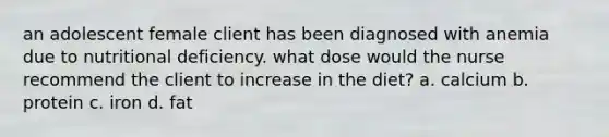 an adolescent female client has been diagnosed with anemia due to nutritional deficiency. what dose would the nurse recommend the client to increase in the diet? a. calcium b. protein c. iron d. fat