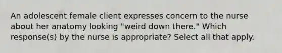 An adolescent female client expresses concern to the nurse about her anatomy looking "weird down there." Which response(s) by the nurse is appropriate? Select all that apply.