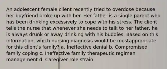 An adolescent female client recently tried to overdose because her boyfriend broke up with her. Her father is a single parent who has been drinking excessively to cope with his stress. The client tells the nurse that whenever she needs to talk to her father, he is always drunk or away drinking with his buddies. Based on this information, which nursing diagnosis would be mostappropriate for this client's family? a. Ineffective denial b. Compromised family coping c. Ineffective family therapeutic regimen management d. Caregiver role strain