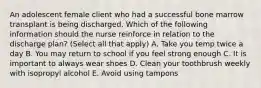 An adolescent female client who had a successful bone marrow transplant is being discharged. Which of the following information should the nurse reinforce in relation to the discharge plan? (Select all that apply) A. Take you temp twice a day B. You may return to school if you feel strong enough C. It is important to always wear shoes D. Clean your toothbrush weekly with isopropyl alcohol E. Avoid using tampons