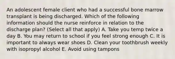 An adolescent female client who had a successful bone marrow transplant is being discharged. Which of the following information should the nurse reinforce in relation to the discharge plan? (Select all that apply) A. Take you temp twice a day B. You may return to school if you feel strong enough C. It is important to always wear shoes D. Clean your toothbrush weekly with isopropyl alcohol E. Avoid using tampons