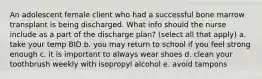 An adolescent female client who had a successful bone marrow transplant is being discharged. What info should the nurse include as a part of the discharge plan? (select all that apply) a. take your temp BID b. you may return to school if you feel strong enough c. it is important to always wear shoes d. clean your toothbrush weekly with isopropyl alcohol e. avoid tampons