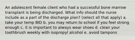 An adolescent female client who had a successful bone marrow transplant is being discharged. What info should the nurse include as a part of the discharge plan? (select all that apply) a. take your temp BID b. you may return to school if you feel strong enough c. it is important to always wear shoes d. clean your toothbrush weekly with isopropyl alcohol e. avoid tampons