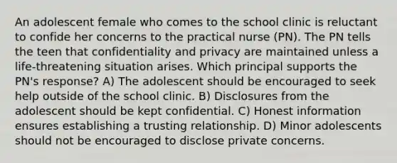 An adolescent female who comes to the school clinic is reluctant to confide her concerns to the practical nurse (PN). The PN tells the teen that confidentiality and privacy are maintained unless a life-threatening situation arises. Which principal supports the PN's response? A) The adolescent should be encouraged to seek help outside of the school clinic. B) Disclosures from the adolescent should be kept confidential. C) Honest information ensures establishing a trusting relationship. D) Minor adolescents should not be encouraged to disclose private concerns.