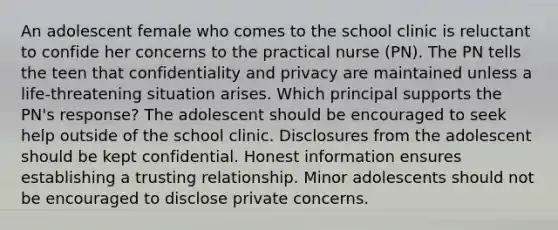 An adolescent female who comes to the school clinic is reluctant to confide her concerns to the practical nurse (PN). The PN tells the teen that confidentiality and privacy are maintained unless a life-threatening situation arises. Which principal supports the PN's response? The adolescent should be encouraged to seek help outside of the school clinic. Disclosures from the adolescent should be kept confidential. Honest information ensures establishing a trusting relationship. Minor adolescents should not be encouraged to disclose private concerns.