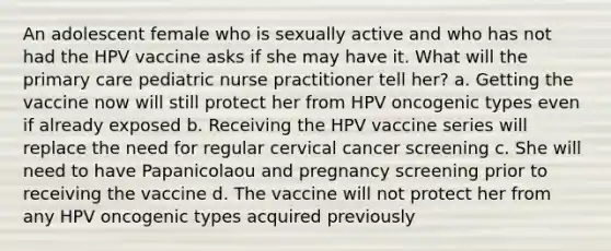 An adolescent female who is sexually active and who has not had the HPV vaccine asks if she may have it. What will the primary care pediatric nurse practitioner tell her? a. Getting the vaccine now will still protect her from HPV oncogenic types even if already exposed b. Receiving the HPV vaccine series will replace the need for regular cervical cancer screening c. She will need to have Papanicolaou and pregnancy screening prior to receiving the vaccine d. The vaccine will not protect her from any HPV oncogenic types acquired previously