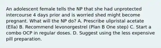 An adolescent female tells the NP that she had unprotected intercourse 4 days prior and is worried shed might become pregnant. What will the NP do? A. Prescribe ulipristal acetate (Ella) B. Recommend levonorgestrel (Plan B One step) C. Start a combo OCP in regular doses. D. Suggest using the less expensive pill preparation.