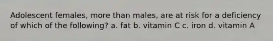 Adolescent females, more than males, are at risk for a deficiency of which of the following? a. fat b. vitamin C c. iron d. vitamin A