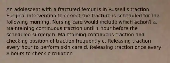 An adolescent with a fractured femur is in Russell's traction. Surgical intervention to correct the fracture is scheduled for the following morning. Nursing care would include which action? a. Maintaining continuous traction until 1 hour before the scheduled surgery b. Maintaining continuous traction and checking position of traction frequently c. Releasing traction every hour to perform skin care d. Releasing traction once every 8 hours to check circulation