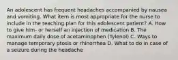 An adolescent has frequent headaches accompanied by nausea and vomiting. What item is most appropriate for the nurse to include in the teaching plan for this adolescent patient? A. How to give him- or herself an injection of medication B. The maximum daily dose of acetaminophen (Tylenol) C. Ways to manage temporary ptosis or rhinorrhea D. What to do in case of a seizure during the headache