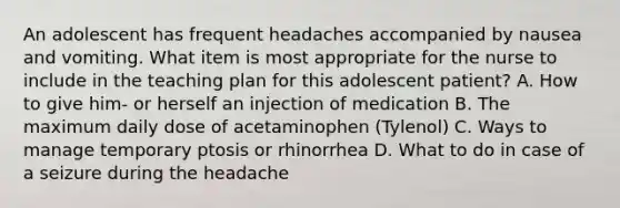 An adolescent has frequent headaches accompanied by nausea and vomiting. What item is most appropriate for the nurse to include in the teaching plan for this adolescent patient? A. How to give him- or herself an injection of medication B. The maximum daily dose of acetaminophen (Tylenol) C. Ways to manage temporary ptosis or rhinorrhea D. What to do in case of a seizure during the headache