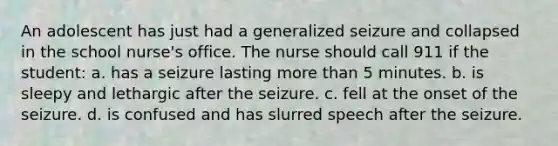 An adolescent has just had a generalized seizure and collapsed in the school nurse's office. The nurse should call 911 if the student: a. has a seizure lasting more than 5 minutes. b. is sleepy and lethargic after the seizure. c. fell at the onset of the seizure. d. is confused and has slurred speech after the seizure.