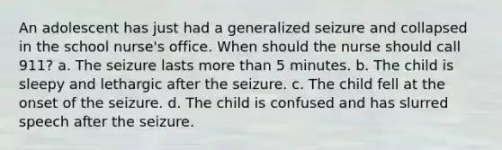 An adolescent has just had a generalized seizure and collapsed in the school nurse's office. When should the nurse should call 911? a. The seizure lasts more than 5 minutes. b. The child is sleepy and lethargic after the seizure. c. The child fell at the onset of the seizure. d. The child is confused and has slurred speech after the seizure.