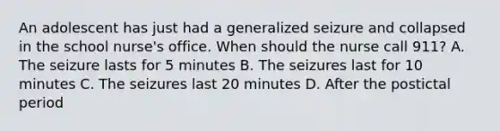 An adolescent has just had a generalized seizure and collapsed in the school nurse's office. When should the nurse call 911? A. The seizure lasts for 5 minutes B. The seizures last for 10 minutes C. The seizures last 20 minutes D. After the postictal period