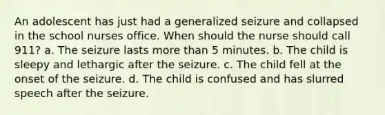 An adolescent has just had a generalized seizure and collapsed in the school nurses office. When should the nurse should call 911? a. The seizure lasts more than 5 minutes. b. The child is sleepy and lethargic after the seizure. c. The child fell at the onset of the seizure. d. The child is confused and has slurred speech after the seizure.