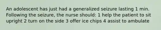 An adolescent has just had a generalized seizure lasting 1 min. Following the seizure, the nurse should: 1 help the patient to sit upright 2 turn on the side 3 offer ice chips 4 assist to ambulate