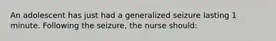 An adolescent has just had a generalized seizure lasting 1 minute. Following the seizure, the nurse should: