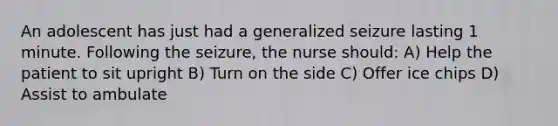 An adolescent has just had a generalized seizure lasting 1 minute. Following the seizure, the nurse should: A) Help the patient to sit upright B) Turn on the side C) Offer ice chips D) Assist to ambulate