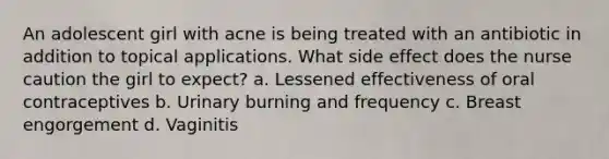 An adolescent girl with acne is being treated with an antibiotic in addition to topical applications. What side effect does the nurse caution the girl to expect? a. Lessened effectiveness of oral contraceptives b. Urinary burning and frequency c. Breast engorgement d. Vaginitis