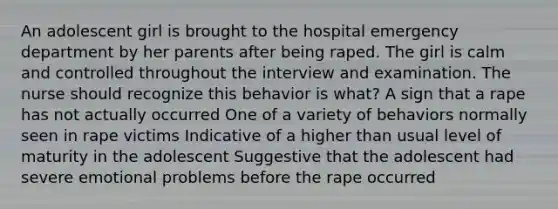 An adolescent girl is brought to the hospital emergency department by her parents after being raped. The girl is calm and controlled throughout the interview and examination. The nurse should recognize this behavior is what? A sign that a rape has not actually occurred One of a variety of behaviors normally seen in rape victims Indicative of a higher than usual level of maturity in the adolescent Suggestive that the adolescent had severe emotional problems before the rape occurred