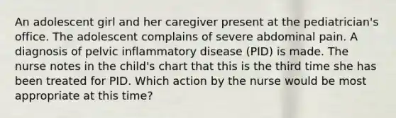 An adolescent girl and her caregiver present at the pediatrician's office. The adolescent complains of severe abdominal pain. A diagnosis of pelvic inflammatory disease (PID) is made. The nurse notes in the child's chart that this is the third time she has been treated for PID. Which action by the nurse would be most appropriate at this time?​