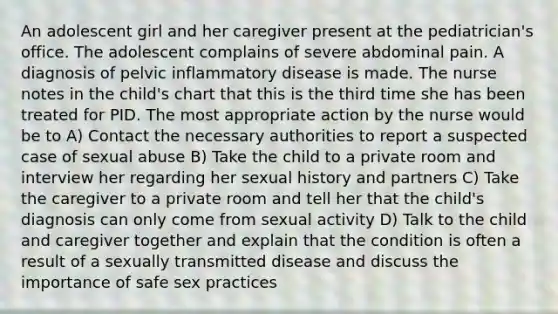 An adolescent girl and her caregiver present at the pediatrician's office. The adolescent complains of severe abdominal pain. A diagnosis of pelvic inflammatory disease is made. The nurse notes in the child's chart that this is the third time she has been treated for PID. The most appropriate action by the nurse would be to A) Contact the necessary authorities to report a suspected case of sexual abuse B) Take the child to a private room and interview her regarding her sexual history and partners C) Take the caregiver to a private room and tell her that the child's diagnosis can only come from sexual activity D) Talk to the child and caregiver together and explain that the condition is often a result of a sexually transmitted disease and discuss the importance of safe sex practices