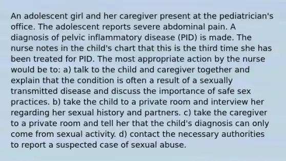 An adolescent girl and her caregiver present at the pediatrician's office. The adolescent reports severe abdominal pain. A diagnosis of pelvic inflammatory disease (PID) is made. The nurse notes in the child's chart that this is the third time she has been treated for PID. The most appropriate action by the nurse would be to: a) talk to the child and caregiver together and explain that the condition is often a result of a sexually transmitted disease and discuss the importance of safe sex practices. b) take the child to a private room and interview her regarding her sexual history and partners. c) take the caregiver to a private room and tell her that the child's diagnosis can only come from sexual activity. d) contact the necessary authorities to report a suspected case of sexual abuse.