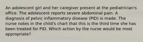 An adolescent girl and her caregiver present at the pediatrician's office. The adolescent reports severe abdominal pain. A diagnosis of pelvic inflammatory disease (PID) is made. The nurse notes in the child's chart that this is the third time she has been treated for PID. Which action by the nurse would be most appropriate?