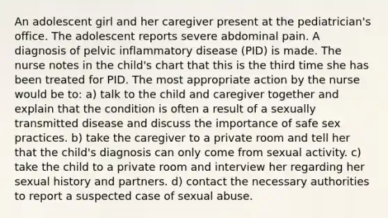 An adolescent girl and her caregiver present at the pediatrician's office. The adolescent reports severe abdominal pain. A diagnosis of pelvic inflammatory disease (PID) is made. The nurse notes in the child's chart that this is the third time she has been treated for PID. The most appropriate action by the nurse would be to: a) talk to the child and caregiver together and explain that the condition is often a result of a sexually transmitted disease and discuss the importance of safe sex practices. b) take the caregiver to a private room and tell her that the child's diagnosis can only come from sexual activity. c) take the child to a private room and interview her regarding her sexual history and partners. d) contact the necessary authorities to report a suspected case of sexual abuse.