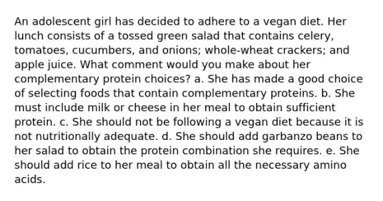 An adolescent girl has decided to adhere to a vegan diet. Her lunch consists of a tossed green salad that contains celery, tomatoes, cucumbers, and onions; whole-wheat crackers; and apple juice. What comment would you make about her complementary protein choices? a. She has made a good choice of selecting foods that contain complementary proteins. b. She must include milk or cheese in her meal to obtain sufficient protein. c. She should not be following a vegan diet because it is not nutritionally adequate. d. She should add garbanzo beans to her salad to obtain the protein combination she requires. e. She should add rice to her meal to obtain all the necessary amino acids.