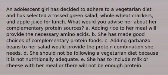 An adolescent girl has decided to adhere to a vegetarian diet and has selected a tossed green salad, whole-wheat crackers, and apple juice for lunch. What would you advise her about her complementary protein sources? a. Adding rice to her meal will provide the necessary amino acids. b. She has made good choices of complementary protein foods. c. Adding garbanzo beans to her salad would provide the protein combination she needs. d. She should not be following a vegetarian diet because it is not nutritionally adequate. e. She has to include milk or cheese with her meal or there will not be enough protein.