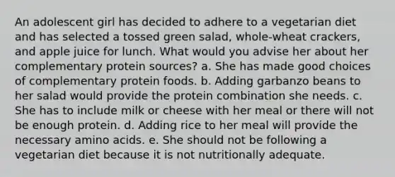 An adolescent girl has decided to adhere to a vegetarian diet and has selected a tossed green salad, whole-wheat crackers, and apple juice for lunch. What would you advise her about her complementary protein sources?​ a. ​She has made good choices of complementary protein foods. b. ​Adding garbanzo beans to her salad would provide the protein combination she needs. c. ​She has to include milk or cheese with her meal or there will not be enough protein. d. ​Adding rice to her meal will provide the necessary amino acids. e. ​She should not be following a vegetarian diet because it is not nutritionally adequate.