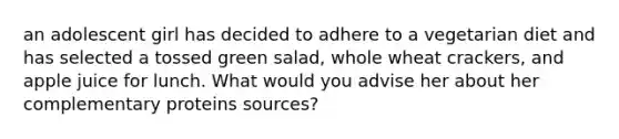 an adolescent girl has decided to adhere to a vegetarian diet and has selected a tossed green salad, whole wheat crackers, and apple juice for lunch. What would you advise her about her complementary proteins sources?