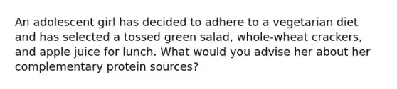 An adolescent girl has decided to adhere to a vegetarian diet and has selected a tossed green salad, whole-wheat crackers, and apple juice for lunch. What would you advise her about her complementary protein sources?​