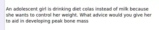 An adolescent girl is drinking diet colas instead of milk because she wants to control her weight. What advice would you give her to aid in developing peak bone mass