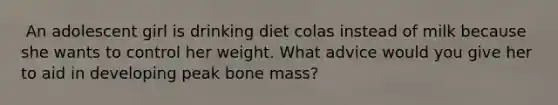 ​ An adolescent girl is drinking diet colas instead of milk because she wants to control her weight. What advice would you give her to aid in developing peak bone mass?