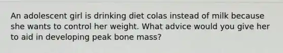 An adolescent girl is drinking diet colas instead of milk because she wants to control her weight. What advice would you give her to aid in developing peak bone mass?